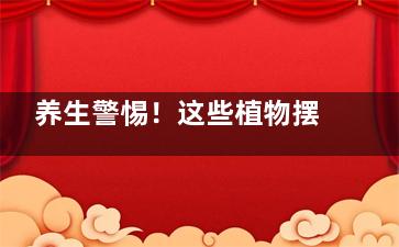养生警惕！这些植物摆在家里会致命,什么植物摆房间对身体好