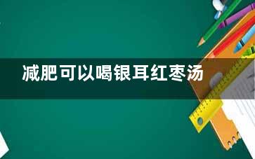 减肥可以喝银耳红枣汤吗(减肥可以喝银耳莲子羹吗)