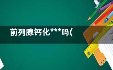 前列腺钙化***吗(前列腺钙化***还是肥大***)