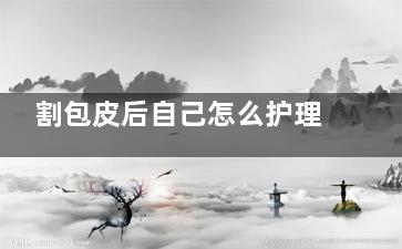 割包皮后自己怎么护理？(割包皮后自己怎么消毒)