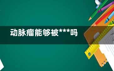 动脉瘤能够被***吗(血管动脉瘤能治好吗)