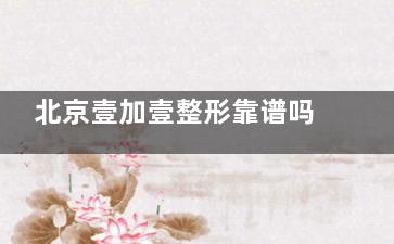 北京壹加壹整形靠谱吗？患者亲身经历讲述！预约流程全解析！附价格表！