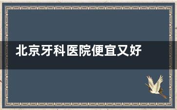 北京牙科医院便宜又好的有哪些医院？维乐/中诺/劲松等10家性价比医院大PK