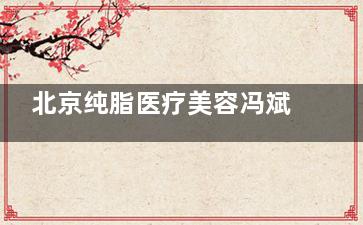 北京纯脂医疗美容冯斌整形价格表公布!吸脂/填充/丰胸/丰臀价格都有