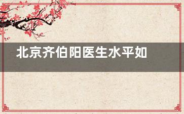 北京齐伯阳医生水平如何？在哪家医院坐诊？这有其特色水平深度剖析，同时告诉你在京坐诊医院！