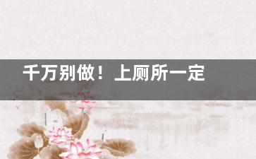 千万别做！上厕所一定不能做的四件事,