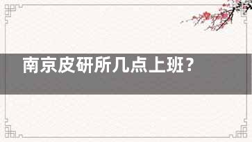 南京皮研所几点上班？营业时间在早8点到晚5点，可在官网/电话/公众号快速预约问诊