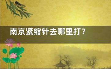 南京紧缩针去哪里打？妇儿康、家和私密科、康美整形等可预约，价格1800元起