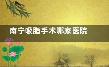 南宁吸脂手术哪家医院好？这份名单中的医院能避免过度抽脂，线条自然更耐看，重点是无隐形消费