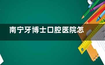 南宁牙博士口腔医院怎么样？真实情况大揭秘！包含口碑评价、擅长项目、收费价格等一文揭晓！
