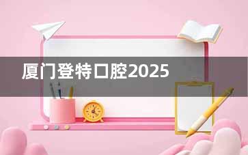 厦门登特口腔2025收费标准一览!种植牙/牙齿矫正/全瓷牙/补牙等价格揭晓