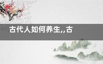 古代人如何养生,,古代名人养生的9个“数字诀”(***古代养生术)