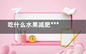 吃什么水果减肥***快(吃什么水果减肥*********快)