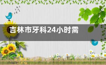 吉林市牙科24小时需求看这里！5家优质日间门诊盘点：含爱齿/吉诚口腔！