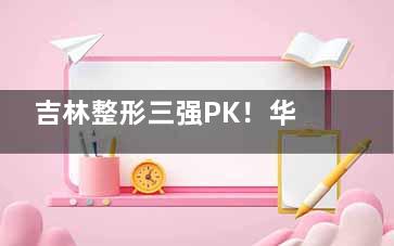吉林整形三强PK！华怡vs中妍vs星范真实探店，哪家性价比比较高？