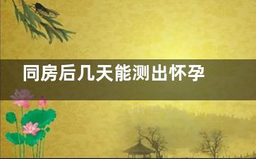 同房后几天能测出怀孕(几天能测出怀没怀孕)