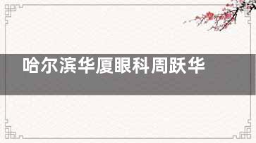 哈尔滨华厦眼科周跃华怎么样？30年屈光手术经验/青少年近视防控+疑难屈光手术专长放心选！