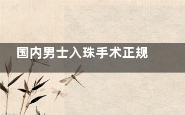 国内男士入珠手术正规医院名单新出炉！北上广深川豫六地六家正规入珠手术机构技术特色全剖析！