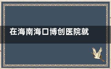 在海南海口博创医院就诊需知：机构地址、价格表及患者服务体验分享！快速了解！