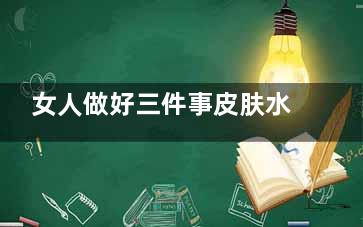 女人做好三件事皮肤水汪汪(女人做好三件事持续保持神秘感)