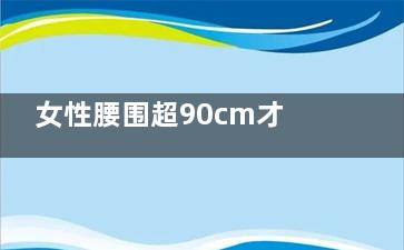 女性腰围超90cm才能进行抽脂(女性腰围超过80的危害)