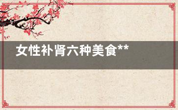 女性补肾六种美食***有效(女性补肾六种美容方法)