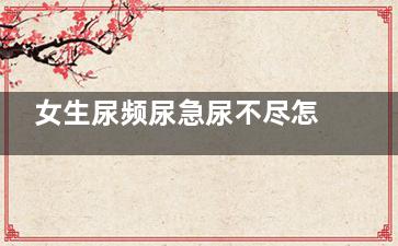 女生尿频尿急尿不尽怎么回事(女生尿频尿急尿痛尿带血什么原因)