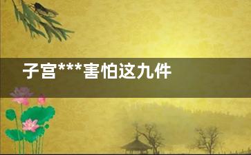 子宫***害怕这九件事(子宫***害怕这九种药物)
