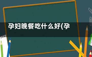 孕妇晚餐吃什么好(孕妇晚蛋住餐应该吃什么)