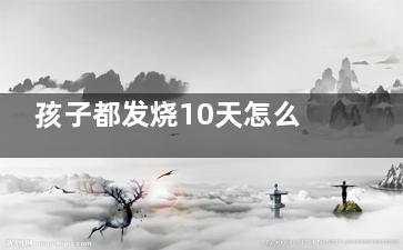 孩子都发烧10天怎么还不好(孩子发烧10天不好查不出原因)
