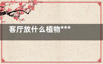 客厅放什么植物***,这些植物你都知道吗？,客厅植物选什么好