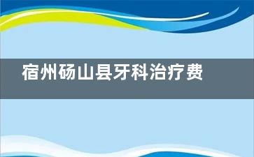 宿州砀山县牙科治疗费用速查：2025新版价目表，透明消费无忧