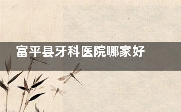 富平县牙科医院哪家好？小白兔/信远/文波/海龙口腔这4家正规靠谱，看牙便宜又放心！