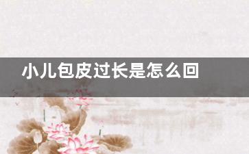 小儿包皮过长是怎么回事(小儿包皮过长是怎么引起的)