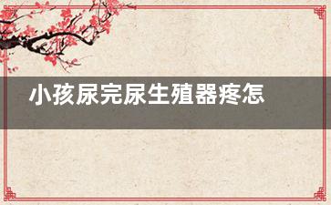 小孩尿完尿生殖器疼怎么回事,小女孩尿完尿疼怎么回事