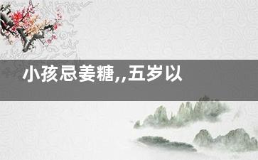 小孩忌姜糖,,五岁以下儿童不宜食用(姜糖的食用禁忌)