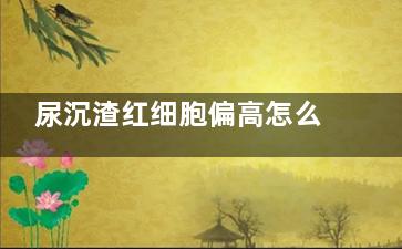 尿沉渣红细胞偏高怎么办(尿沉渣红细胞偏低是什么意思)
