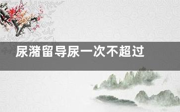 尿潴留导尿一次不超过多少(尿潴留患者一次导尿)