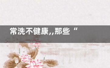 常洗不健康,,那些“洗”出来的毛病,不洗什么