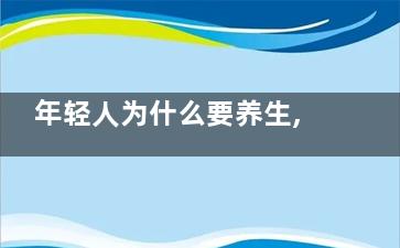 年轻人为什么要养生,浅谈年轻人养生的重要性(年轻人为什么要恋爱)