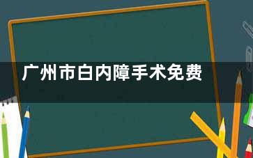 广州市白内障手术免费政策2025花城睛典：穗港澳居民同享，免费手术包含OCT检查