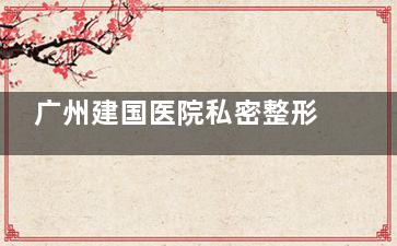广州建国医院私密整形中心好不好？专注女性私密养护，显微技术自然美观，改善较快！