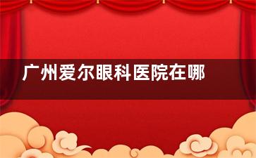 广州爱尔眼科医院在哪里？番禺/黄埔/越秀三大分院详细地址+交通路线，一键导航不迷路！