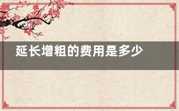 延长增粗的费用是多少？想了解阴茎延长增粗花费？阴茎延长3000元起/阴茎增粗10000元起