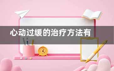 心动过缓的治疗方法有哪些(心动过缓的治疗及养护注意事项)