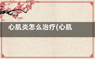 心肌炎怎么治疗(心肌炎怎么治疗吃什么药***好)