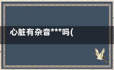 心脏有杂音***吗(心脏有杂音***吗,做过心脏手术)