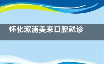 怀化溆浦美来口腔就诊一文攻略！介绍院内环境设施/医生团队/技术水平/口碑评价，附价目表！