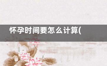怀孕时间要怎么计算(怀孕时间怎么算起)