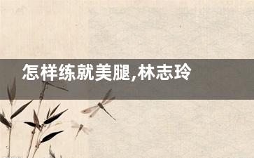 怎样练就美腿,林志玲来教您(怎么才能拥有美腿)